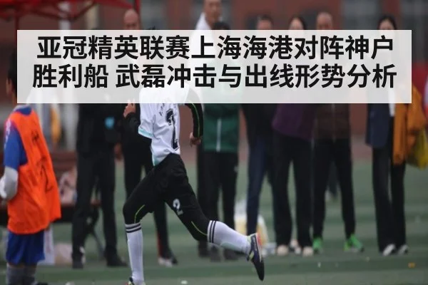 亚冠精英联赛上海海港对阵神户胜利船 武磊冲击与出线形势分析
